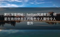 黑料深度揭秘：heiliao风波背后，明星在商场休息区的角色令人震惊令人意外
