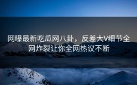 网曝最新吃瓜网八卦，反差大V细节全网炸裂让你全网热议不断