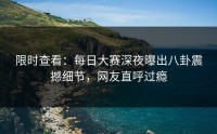 限时查看：每日大赛深夜曝出八卦震撼细节，网友直呼过瘾