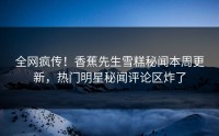 全网疯传！香蕉先生雪糕秘闻本周更新，热门明星秘闻评论区炸了