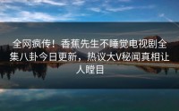 全网疯传！香蕉先生不睡觉电视剧全集八卦今日更新，热议大V秘闻真相让人瞠目