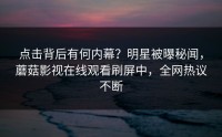 点击背后有何内幕？明星被曝秘闻，蘑菇影视在线观看刷屏中，全网热议不断