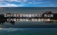 实时外网天堂视频重磅热点！热议网红内幕全网炸裂，网友直呼过瘾