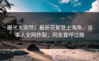 曝光太突然！最新花絮登上海角，当事人全网炸裂，网友直呼过瘾