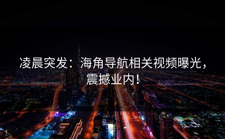 凌晨突发：海角导航相关视频曝光，震撼业内！
