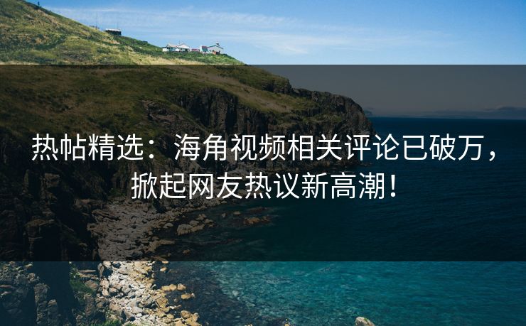 热帖精选：海角视频相关评论已破万，掀起网友热议新高潮！