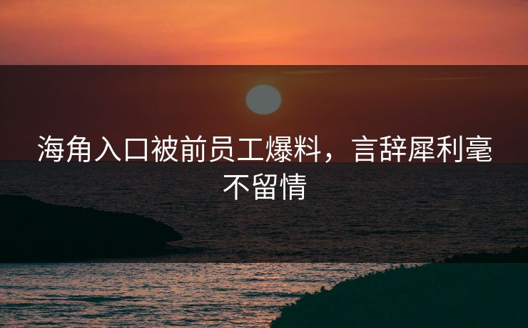 海角入口被前员工爆料，言辞犀利毫不留情