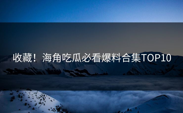收藏！海角吃瓜必看爆料合集TOP10