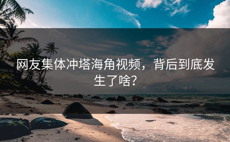 网友集体冲塔海角视频，背后到底发生了啥？