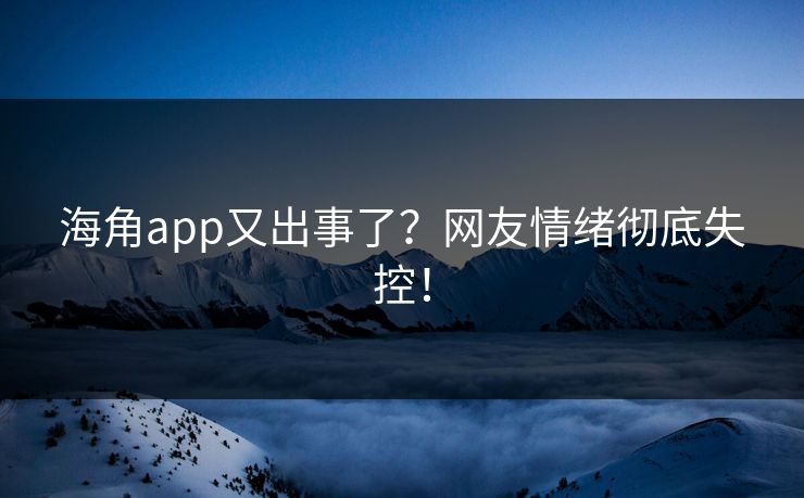 海角app又出事了？网友情绪彻底失控！