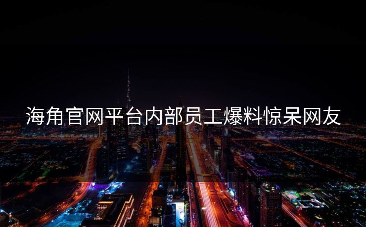 海角官网平台内部员工爆料惊呆网友
