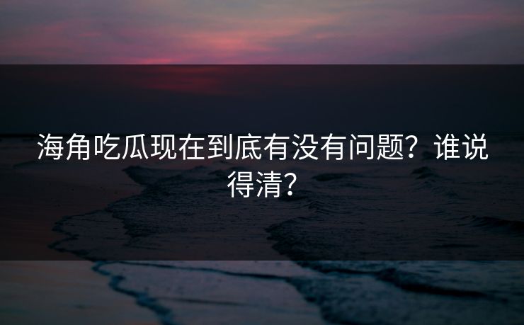 海角吃瓜现在到底有没有问题？谁说得清？