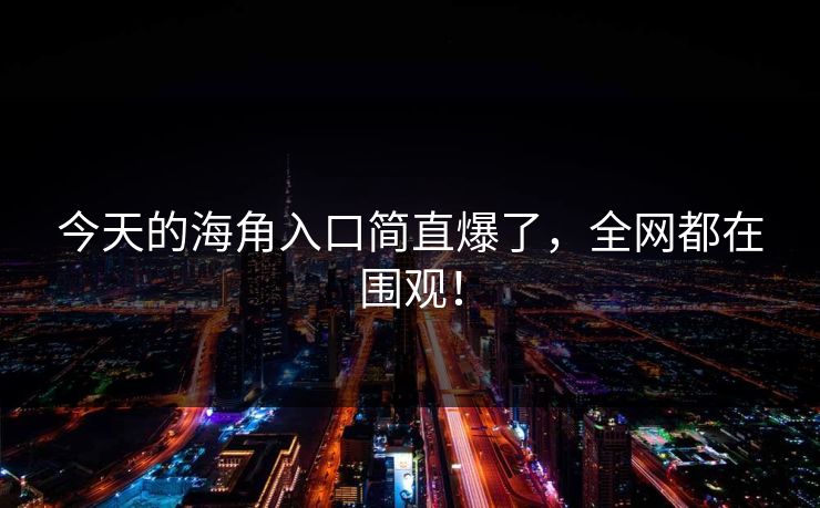今天的海角入口简直爆了，全网都在围观！