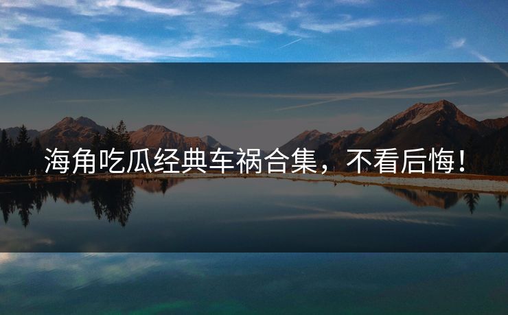 海角吃瓜经典车祸合集，不看后悔！