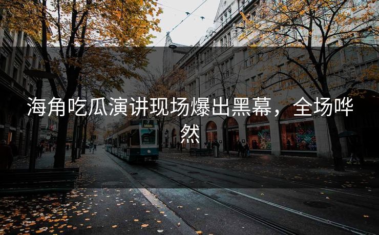 海角吃瓜演讲现场爆出黑幕，全场哗然