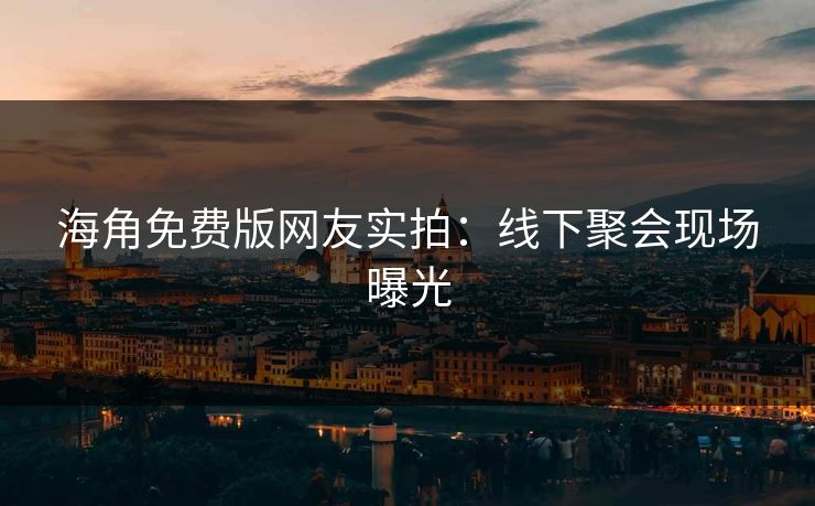 海角免费版网友实拍：线下聚会现场曝光
