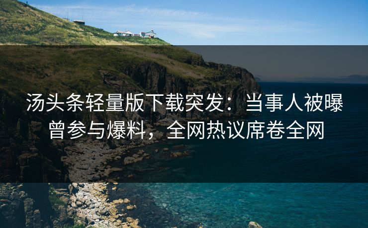 汤头条轻量版下载突发：当事人被曝曾参与爆料，全网热议席卷全网