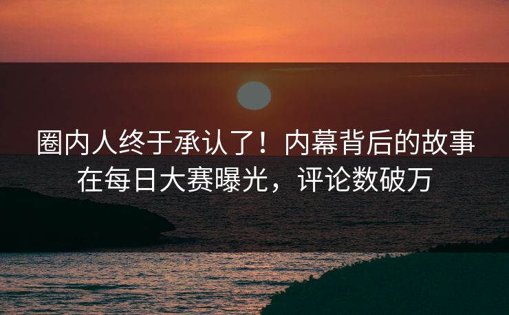 圈内人终于承认了！内幕背后的故事在每日大赛曝光，评论数破万