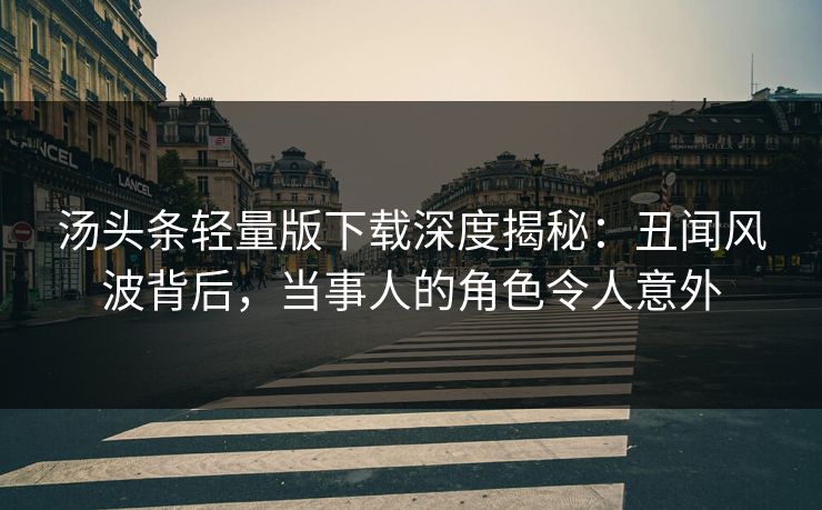 汤头条轻量版下载深度揭秘：丑闻风波背后，当事人的角色令人意外