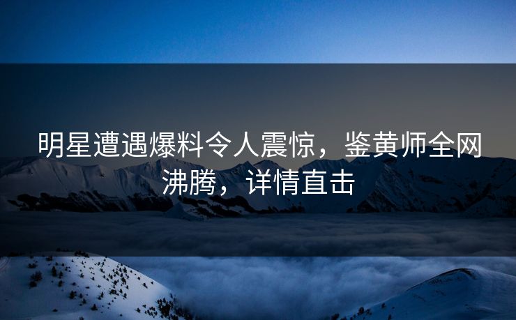 明星遭遇爆料令人震惊，鉴黄师全网沸腾，详情直击