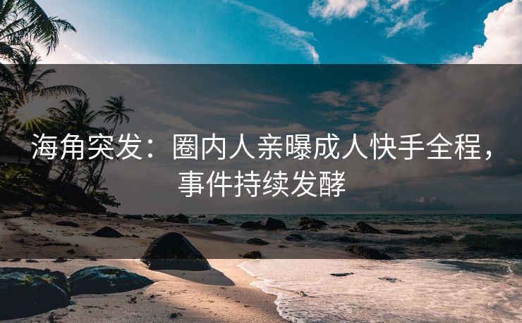 海角突发：圈内人亲曝成人快手全程，事件持续发酵