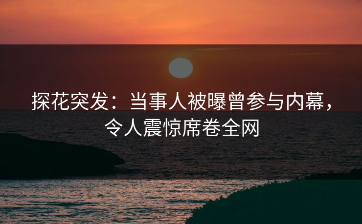 探花突发：当事人被曝曾参与内幕，令人震惊席卷全网