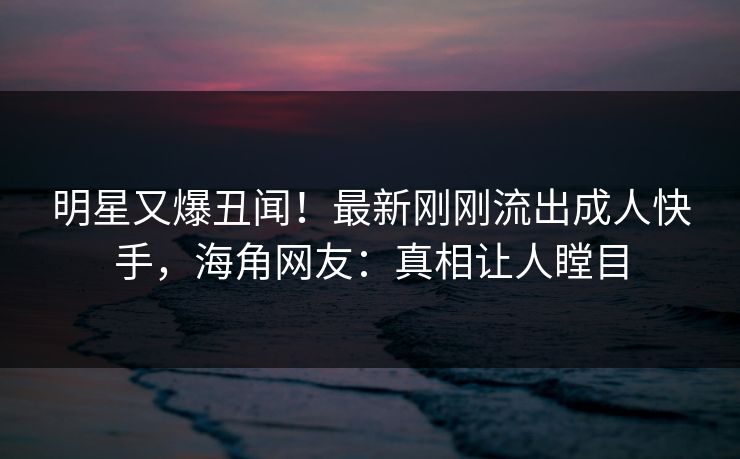 明星又爆丑闻！最新刚刚流出成人快手，海角网友：真相让人瞠目