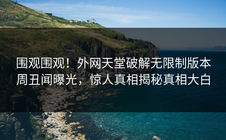 围观围观！外网天堂破解无限制版本周丑闻曝光，惊人真相揭秘真相大白