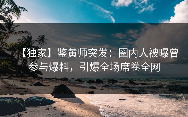 【独家】鉴黄师突发：圈内人被曝曾参与爆料，引爆全场席卷全网
