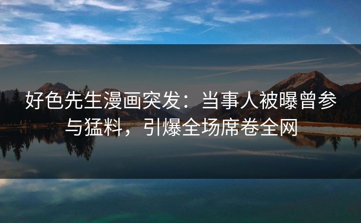 好色先生漫画突发：当事人被曝曾参与猛料，引爆全场席卷全网