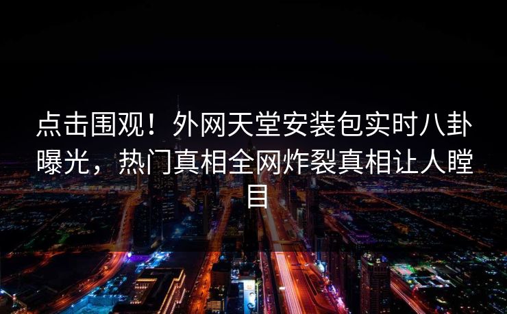 点击围观！外网天堂安装包实时八卦曝光，热门真相全网炸裂真相让人瞠目