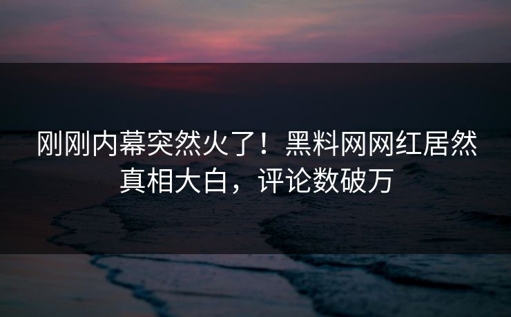 刚刚内幕突然火了！黑料网网红居然真相大白，评论数破万