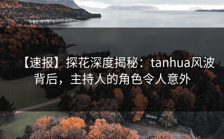 【速报】探花深度揭秘：tanhua风波背后，主持人的角色令人意外