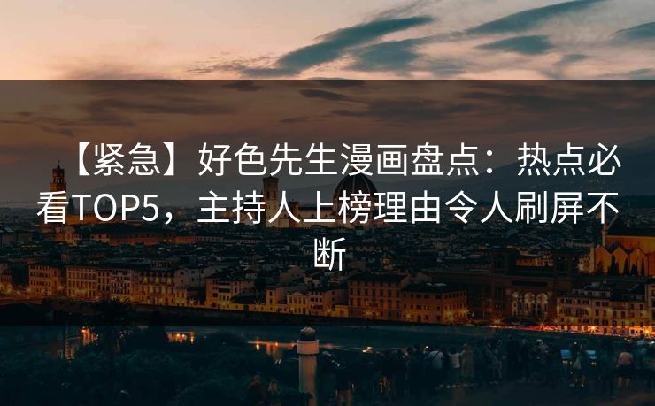 【紧急】好色先生漫画盘点：热点必看TOP5，主持人上榜理由令人刷屏不断