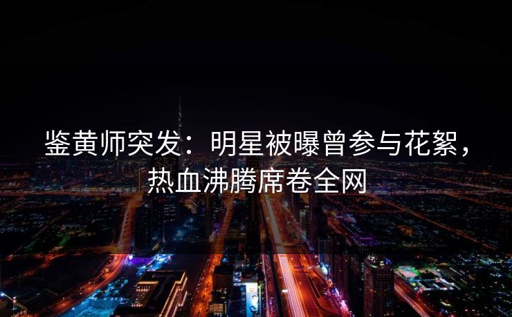 鉴黄师突发：明星被曝曾参与花絮，热血沸腾席卷全网