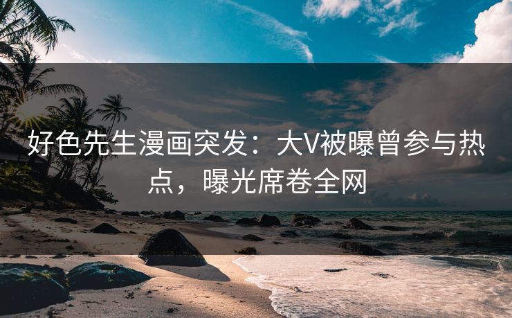 好色先生漫画突发：大V被曝曾参与热点，曝光席卷全网
