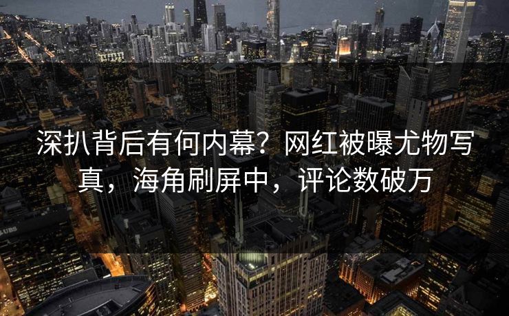 深扒背后有何内幕？网红被曝尤物写真，海角刷屏中，评论数破万
