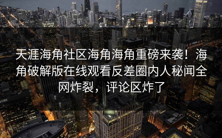 天涯海角社区海角海角重磅来袭！海角破解版在线观看反差圈内人秘闻全网炸裂，评论区炸了