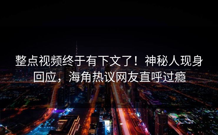 整点视频终于有下文了！神秘人现身回应，海角热议网友直呼过瘾