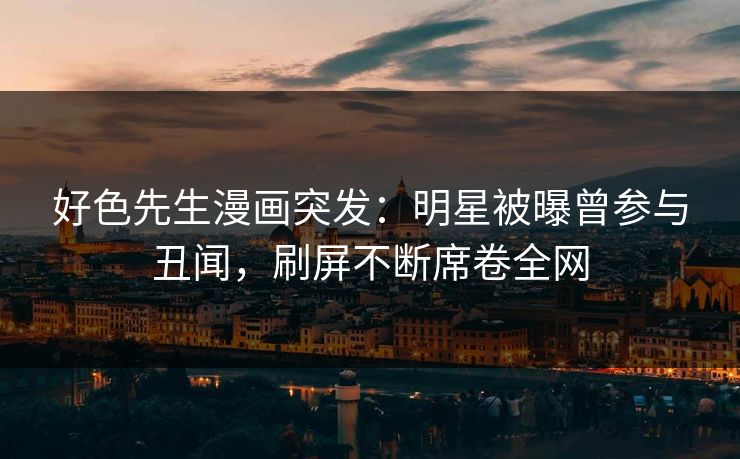 好色先生漫画突发：明星被曝曾参与丑闻，刷屏不断席卷全网