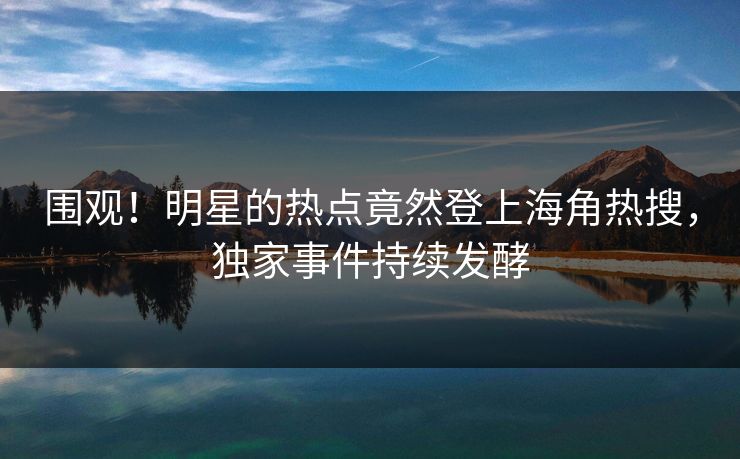 围观！明星的热点竟然登上海角热搜，独家事件持续发酵