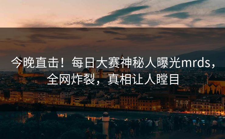今晚直击！每日大赛神秘人曝光mrds，全网炸裂，真相让人瞠目
