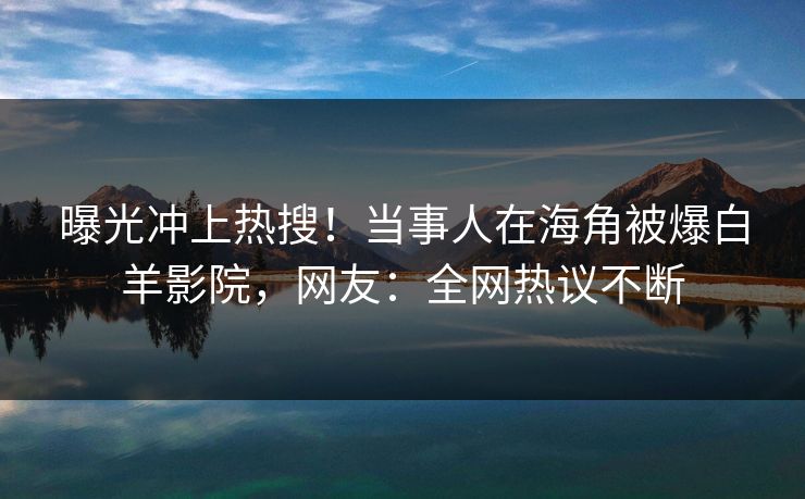曝光冲上热搜！当事人在海角被爆白羊影院，网友：全网热议不断