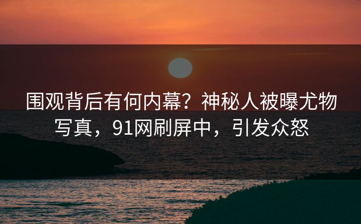 围观背后有何内幕？神秘人被曝尤物写真，91网刷屏中，引发众怒