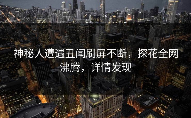 神秘人遭遇丑闻刷屏不断，探花全网沸腾，详情发现
