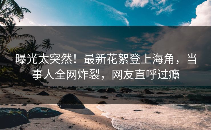 曝光太突然！最新花絮登上海角，当事人全网炸裂，网友直呼过瘾