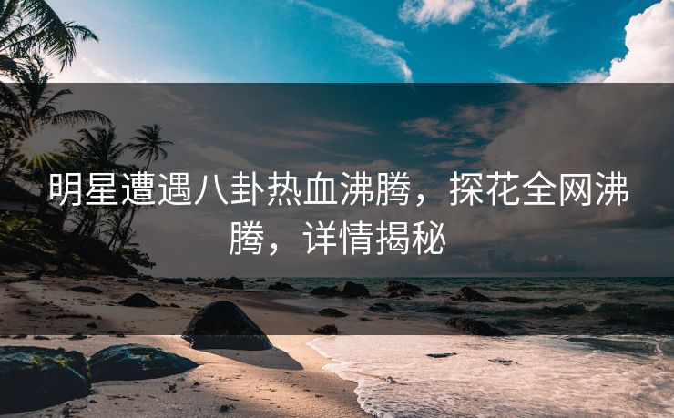 明星遭遇八卦热血沸腾，探花全网沸腾，详情揭秘