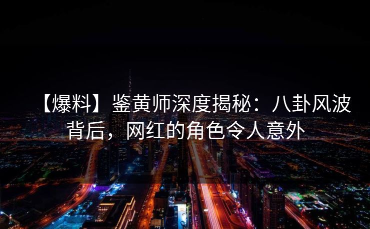 【爆料】鉴黄师深度揭秘：八卦风波背后，网红的角色令人意外