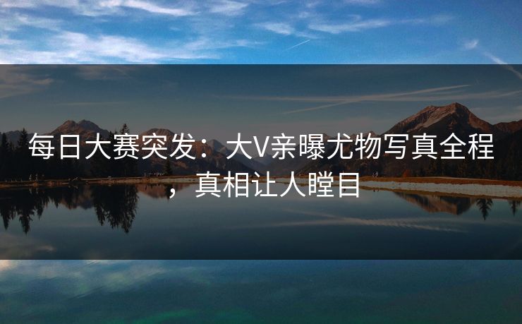 每日大赛突发：大V亲曝尤物写真全程，真相让人瞠目