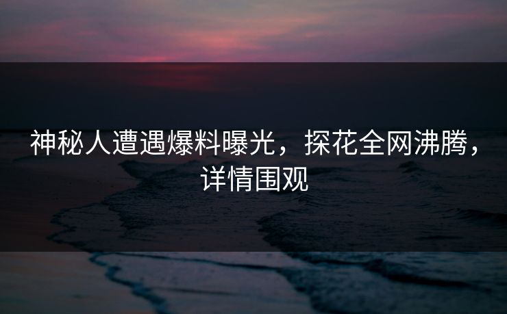 神秘人遭遇爆料曝光，探花全网沸腾，详情围观